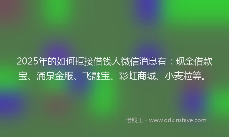 2025年的如何拒接借钱人微信消息有：现金借款宝、涌泉金服、飞融宝、彩虹商城、小麦粒等。