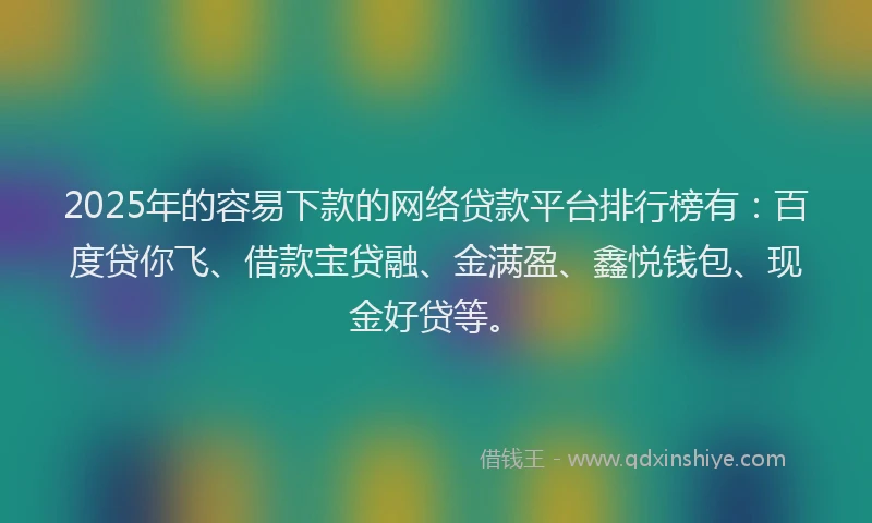 2025年的容易下款的网络贷款平台排行榜有：百度贷你飞、借款宝贷融、金满盈、鑫悦钱包、现金好贷等。