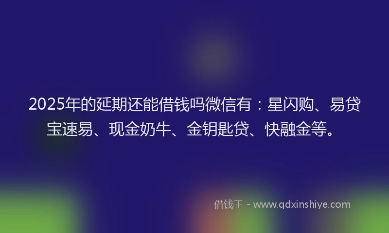 2025年的延期还能借钱吗微信有：星闪购、易贷宝速易、现金奶牛、金钥匙贷、快融金等。