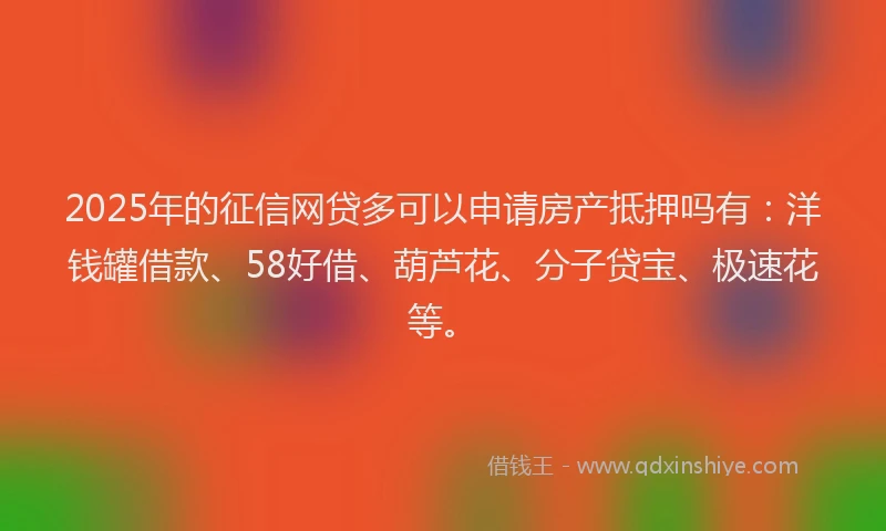 2025年的征信网贷多可以申请房产抵押吗有：洋钱罐借款、58好借、葫芦花、分子贷宝、极速花等。