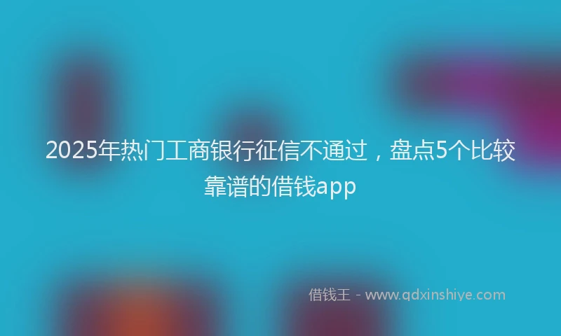 2025年热门工商银行征信不通过，盘点5个比较靠谱的借钱app