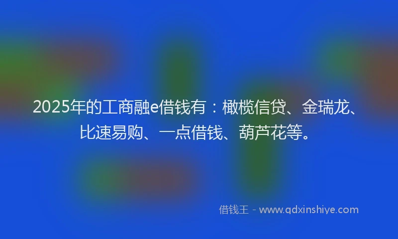 2025年的工商融e借钱有：橄榄信贷、金瑞龙、比速易购、一点借钱、葫芦花等。