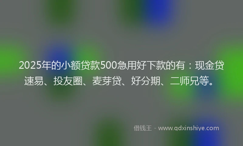 2025年的小额贷款500急用好下款的有：现金贷速易、投友圈、麦芽贷、好分期、二师兄等。