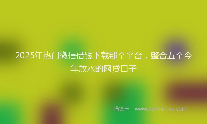 2025年热门微信借钱下载那个平台，整合五个今年放水的网贷口子