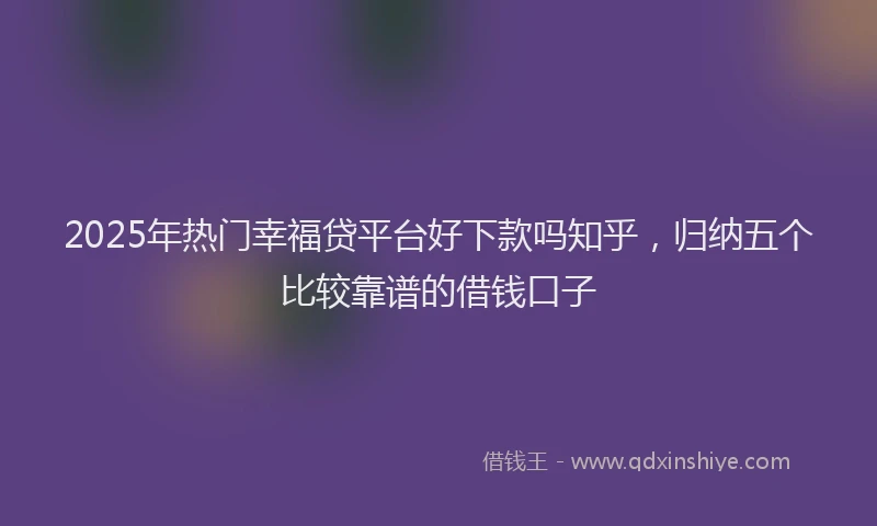 2025年热门幸福贷平台好下款吗知乎，归纳五个比较靠谱的借钱口子