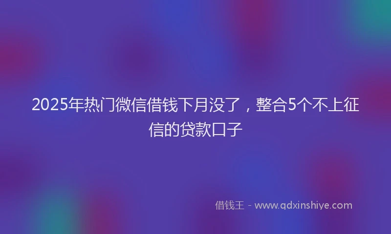 2025年热门微信借钱下月没了，整合5个不上征信的贷款口子