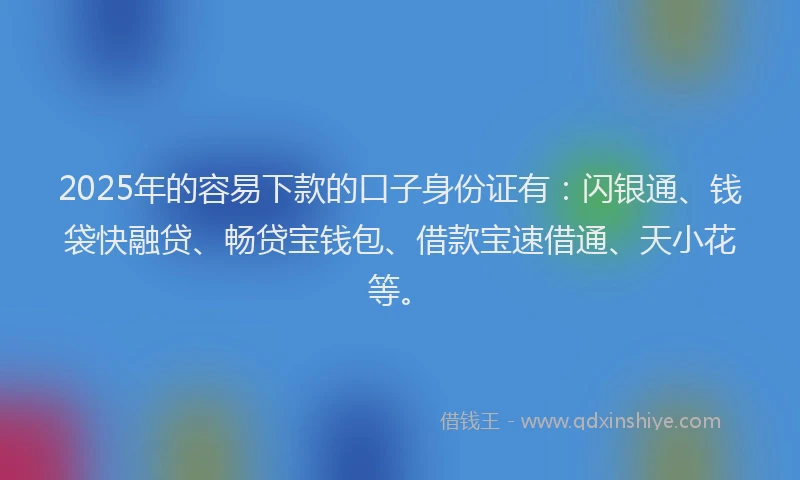 2025年的容易下款的口子身份证有：闪银通、钱袋快融贷、畅贷宝钱包、借款宝速借通、天小花等。