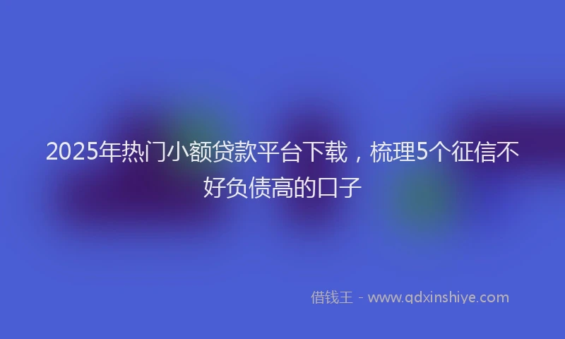 2025年热门小额贷款平台下载，梳理5个征信不好负债高的口子