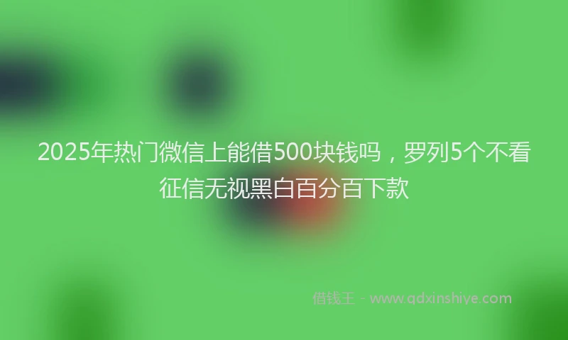 2025年热门微信上能借500块钱吗，罗列5个不看征信无视黑白百分百下款