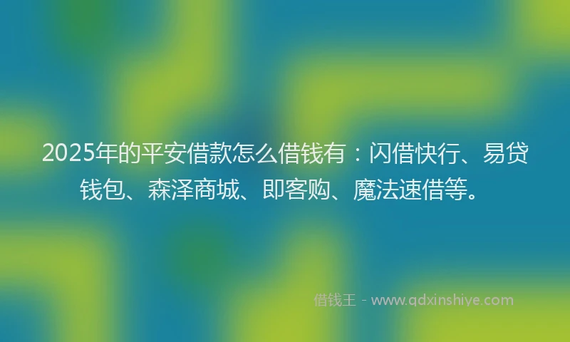 2025年的平安借款怎么借钱有：闪借快行、易贷钱包、森泽商城、即客购、魔法速借等。