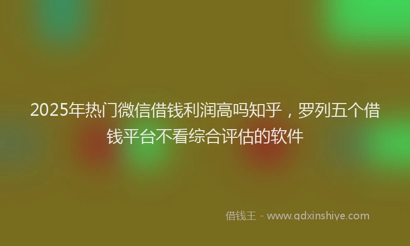2025年热门微信借钱利润高吗知乎，罗列五个借钱平台不看综合评估的软件