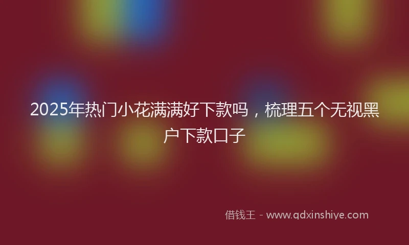 2025年热门小花满满好下款吗，梳理五个无视黑户下款口子