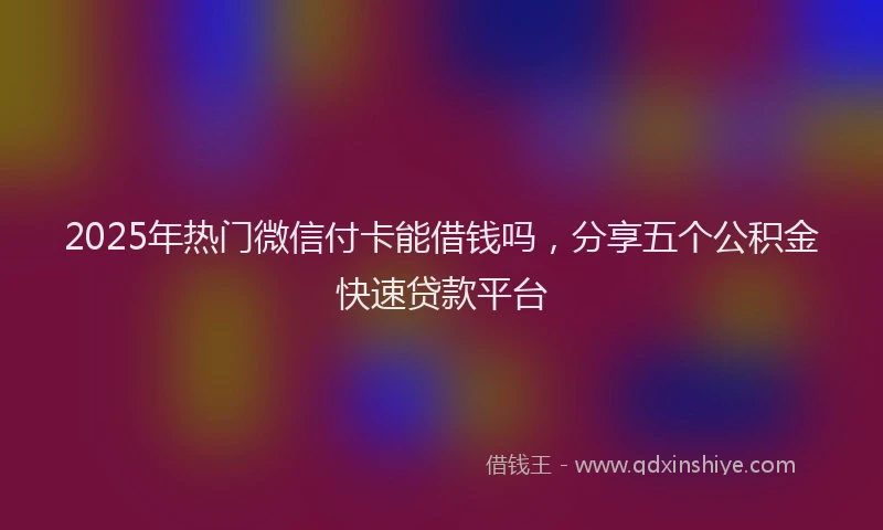 2025年热门微信付卡能借钱吗，分享五个公积金快速贷款平台