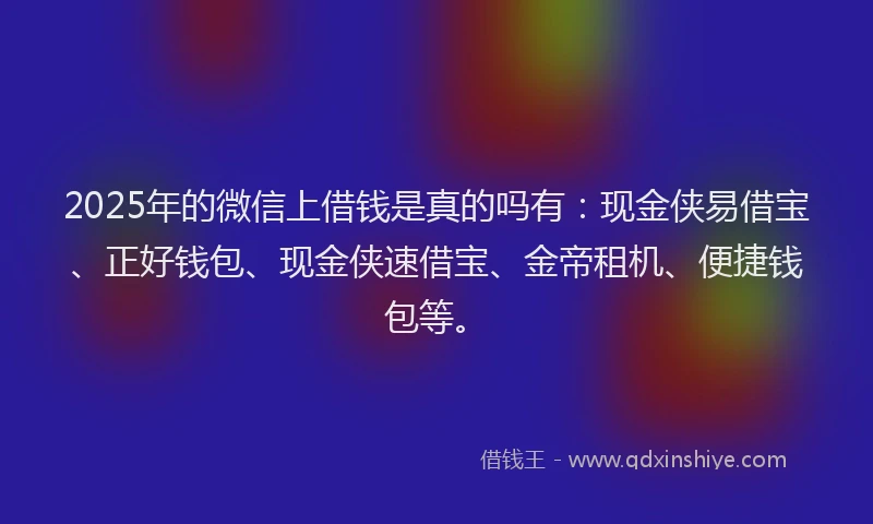 2025年的微信上借钱是真的吗有：现金侠易借宝、正好钱包、现金侠速借宝、金帝租机、便捷钱包等。