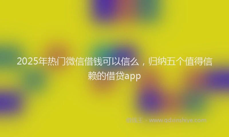 2025年热门微信借钱可以信么，归纳五个值得信赖的借贷app