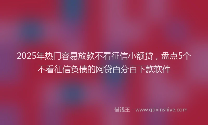 2025年热门容易放款不看征信小额贷，盘点5个不看征信负债的网贷百分百下款软件
