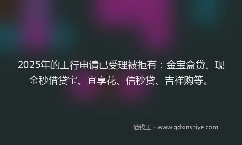 2025年的工行申请已受理被拒有：金宝盒贷、现金秒借贷宝、宜享花、信秒贷、吉祥购等。