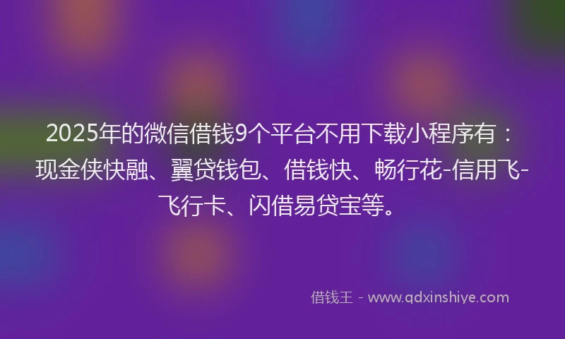 2025年的微信借钱9个平台不用下载小程序有：现金侠快融、翼贷钱包、借钱快、畅行花-信用飞-飞行卡、闪借易贷宝等。