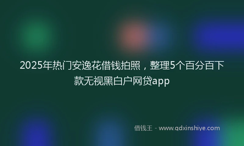 2025年热门安逸花借钱拍照，整理5个百分百下款无视黑白户网贷app