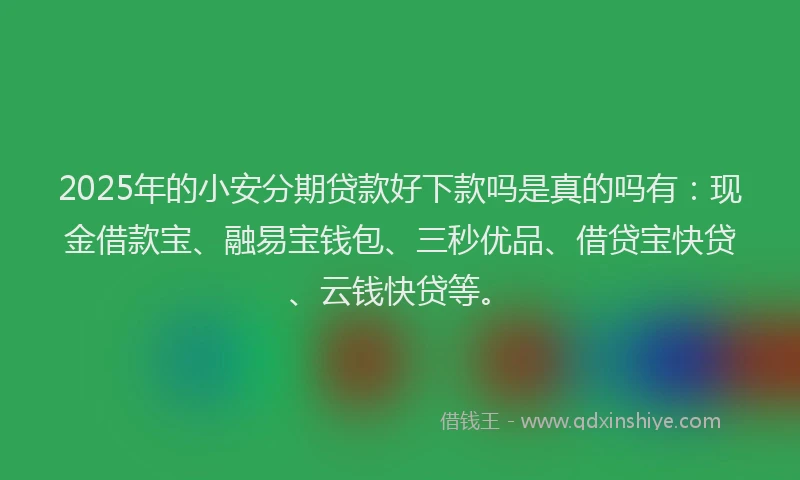 2025年的小安分期贷款好下款吗是真的吗有：现金借款宝、融易宝钱包、三秒优品、借贷宝快贷、云钱快贷等。
