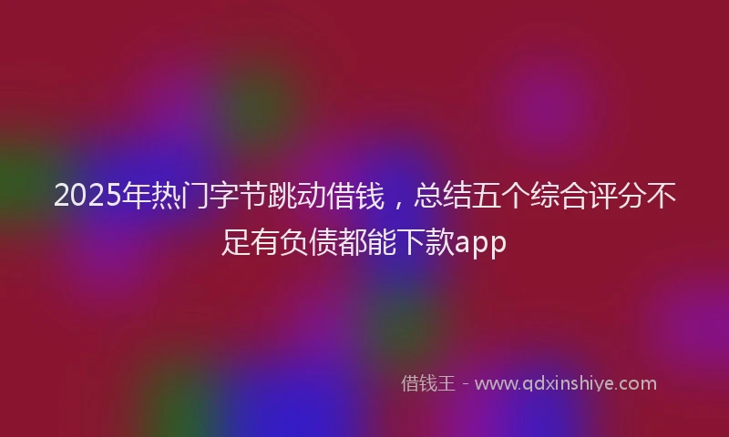 2025年热门字节跳动借钱，总结五个综合评分不足有负债都能下款app