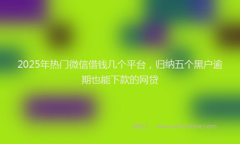 2025年热门微信借钱几个平台，归纳五个黑户逾期也能下款的网贷