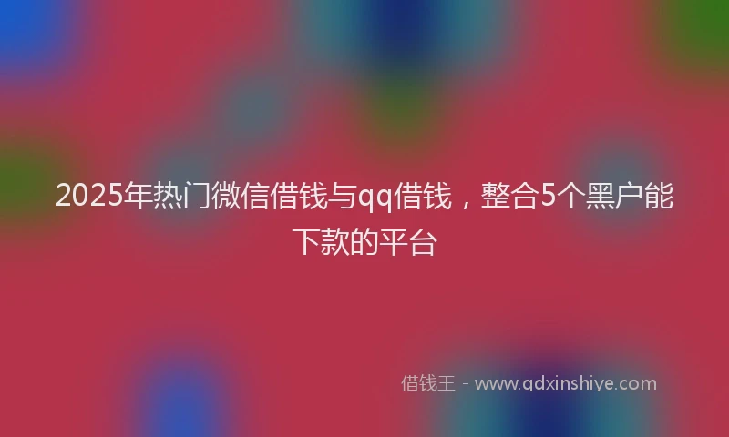 2025年热门微信借钱与qq借钱，整合5个黑户能下款的平台