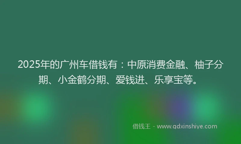 2025年的广州车借钱有：中原消费金融、柚子分期、小金鹤分期、爱钱进、乐享宝等。