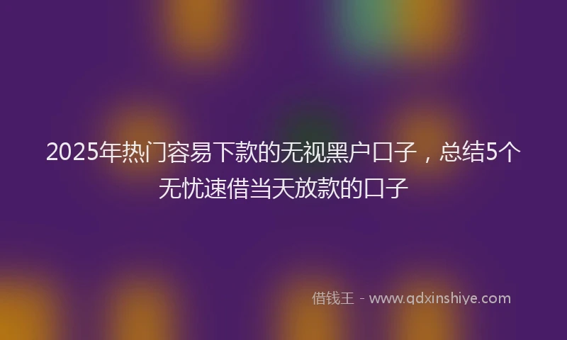 2025年热门容易下款的无视黑户口子，总结5个无忧速借当天放款的口子