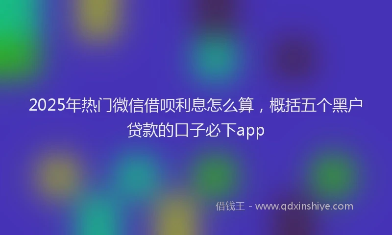 2025年热门微信借呗利息怎么算，概括五个黑户贷款的口子必下app
