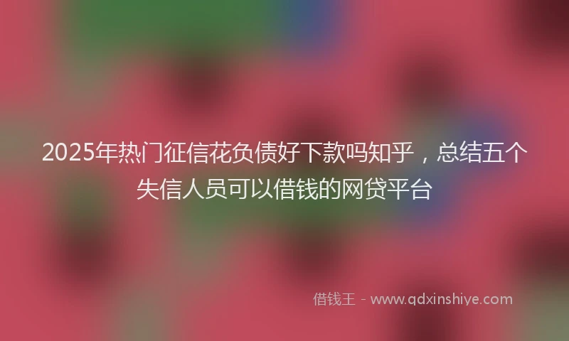 2025年热门征信花负债好下款吗知乎，总结五个失信人员可以借钱的网贷平台