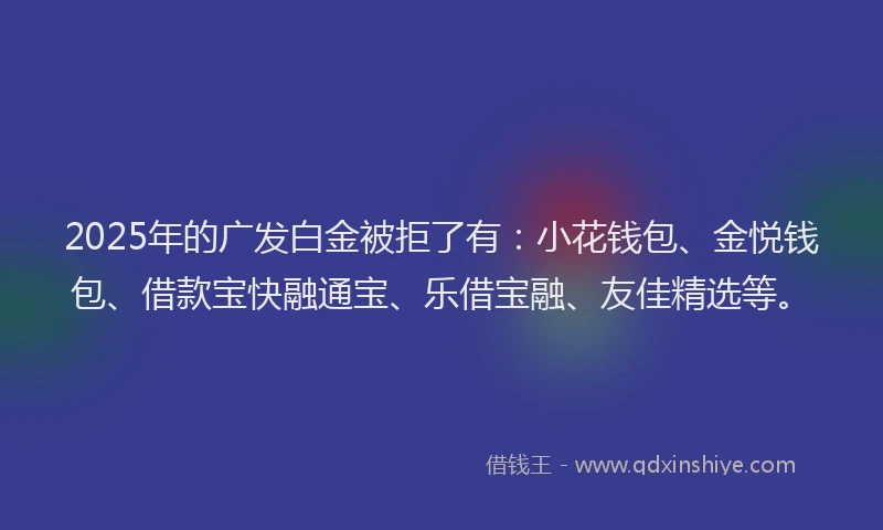 2025年的广发白金被拒了有：小花钱包、金悦钱包、借款宝快融通宝、乐借宝融、友佳精选等。