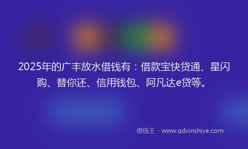 2025年的广丰放水借钱有：借款宝快贷通、星闪购、替你还、信用钱包、阿凡达e贷等。