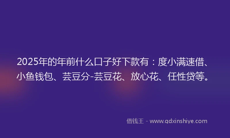 2025年的年前什么口子好下款有：度小满速借、小鱼钱包、芸豆分-芸豆花、放心花、任性贷等。