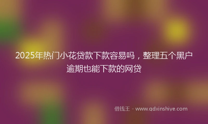 2025年热门小花贷款下款容易吗，整理五个黑户逾期也能下款的网贷