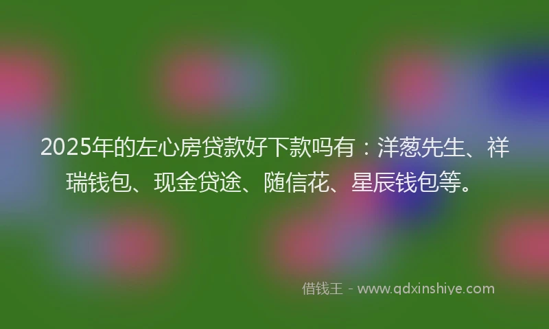 2025年的左心房贷款好下款吗有：洋葱先生、祥瑞钱包、现金贷途、随信花、星辰钱包等。
