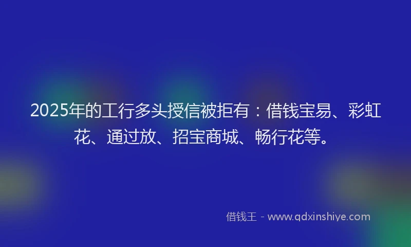 2025年的工行多头授信被拒有：借钱宝易、彩虹花、通过放、招宝商城、畅行花等。