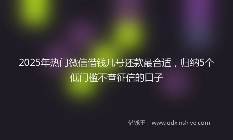 2025年热门微信借钱几号还款最合适，归纳5个低门槛不查征信的口子