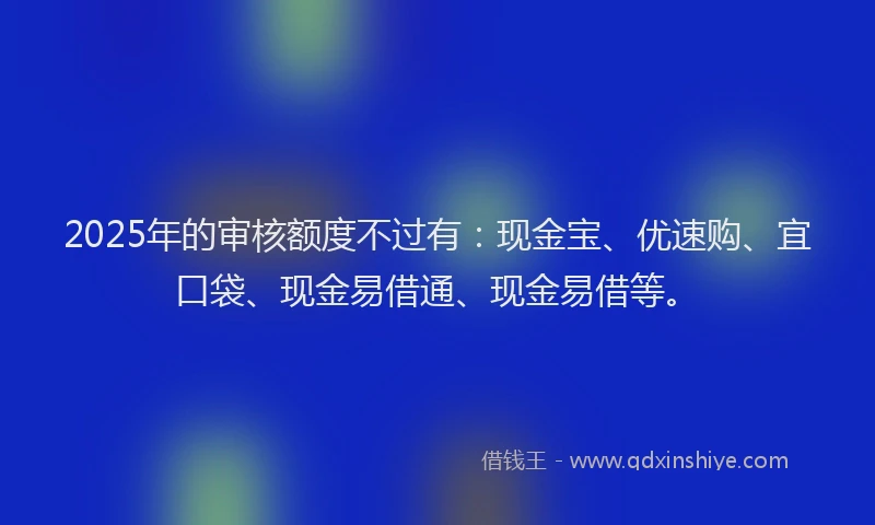 2025年的审核额度不过有：现金宝、优速购、宜口袋、现金易借通、现金易借等。