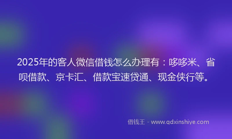2025年的客人微信借钱怎么办理有：哆哆米、省呗借款、京卡汇、借款宝速贷通、现金侠行等。