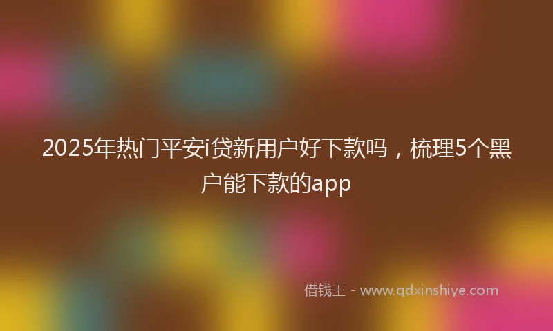 2025年热门平安i贷新用户好下款吗，梳理5个黑户能下款的app