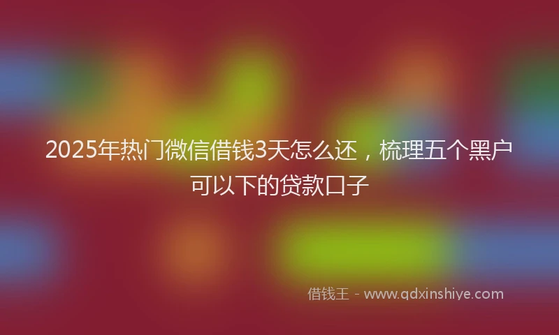 2025年热门微信借钱3天怎么还，梳理五个黑户可以下的贷款口子