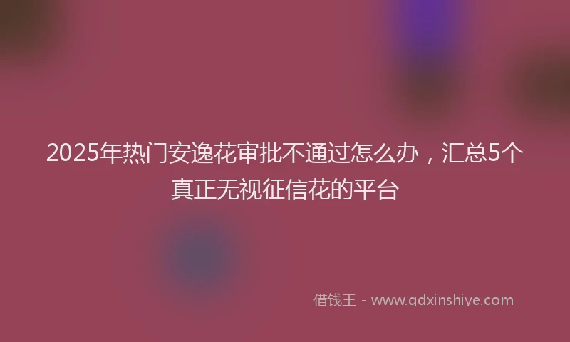 2025年热门安逸花审批不通过怎么办，汇总5个真正无视征信花的平台