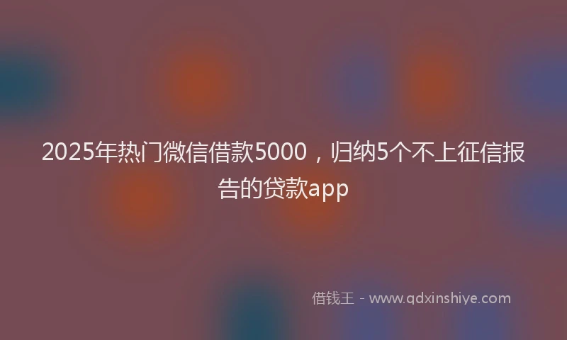 2025年热门微信借款5000，归纳5个不上征信报告的贷款app