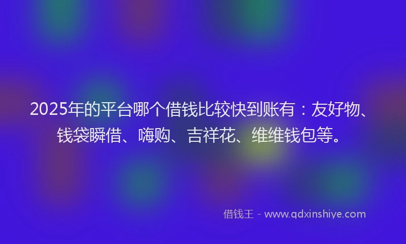 2025年的平台哪个借钱比较快到账有：友好物、钱袋瞬借、嗨购、吉祥花、维维钱包等。
