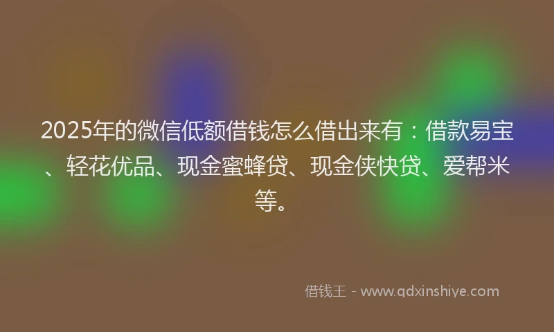2025年的微信低额借钱怎么借出来有：借款易宝、轻花优品、现金蜜蜂贷、现金侠快贷、爱帮米等。