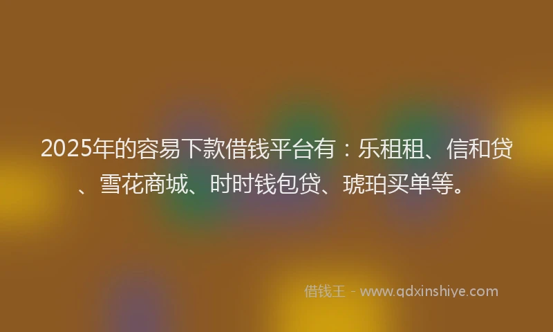 2025年的容易下款借钱平台有：乐租租、信和贷、雪花商城、时时钱包贷、琥珀买单等。
