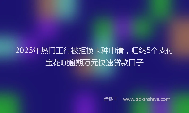 2025年热门工行被拒换卡种申请，归纳5个支付宝花呗逾期万元快速贷款口子