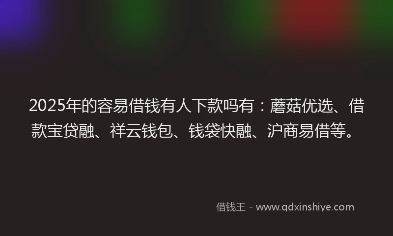 2025年的容易借钱有人下款吗有：蘑菇优选、借款宝贷融、祥云钱包、钱袋快融、沪商易借等。