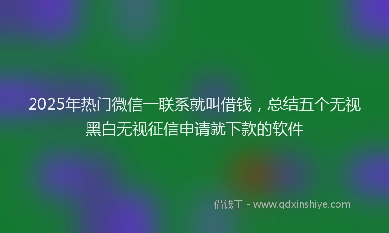 2025年热门微信一联系就叫借钱，总结五个无视黑白无视征信申请就下款的软件